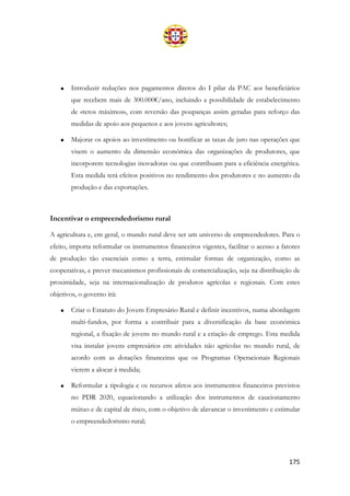 175
• Introduzir reduções nos pagamentos diretos do I pilar da PAC aos beneficiários
que recebem mais de 300.000€/ano, incluindo a possibilidade de estabelecimento
de «tetos máximos», com reversão das poupanças assim geradas para reforço das
medidas de apoio aos pequenos e aos jovens agricultores;
• Majorar os apoios ao investimento ou bonificar as taxas de juro nas operações que
visem o aumento da dimensão económica das organizações de produtores, que
incorporem tecnologias inovadoras ou que contribuam para a eficiência energética.
Esta medida terá efeitos positivos no rendimento dos produtores e no aumento da
produção e das exportações.
Incentivar o empreendedorismo rural
A agricultura e, em geral, o mundo rural deve ser um universo de empreendedores. Para o
efeito, importa reformular os instrumentos financeiros vigentes, facilitar o acesso a fatores
de produção tão essenciais como a terra, estimular formas de organização, como as
cooperativas, e prever mecanismos profissionais de comercialização, seja na distribuição de
proximidade, seja na internacionalização de produtos agrícolas e regionais. Com estes
objetivos, o governo irá:
• Criar o Estatuto do Jovem Empresário Rural e definir incentivos, numa abordagem
multi-fundos, por forma a contribuir para a diversificação da base económica
regional, a fixação de jovens no mundo rural e a criação de emprego. Esta medida
visa instalar jovens empresários em atividades não agrícolas no mundo rural, de
acordo com as dotações financeiras que os Programas Operacionais Regionais
vierem a alocar à medida;
• Reformular a tipologia e os recursos afetos aos instrumentos financeiros previstos
no PDR 2020, equacionando a utilização dos instrumentos de caucionamento
mútuo e de capital de risco, com o objetivo de alavancar o investimento e estimular
o empreendedorismo rural;
 
