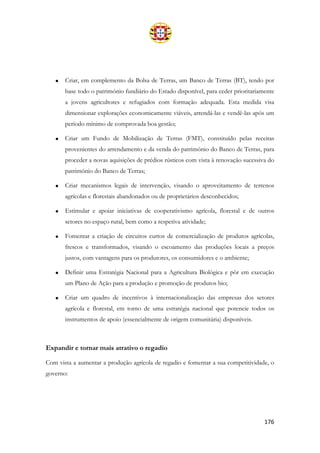 176
• Criar, em complemento da Bolsa de Terras, um Banco de Terras (BT), tendo por
base todo o património fundiário do Estado disponível, para ceder prioritariamente
a jovens agricultores e refugiados com formação adequada. Esta medida visa
dimensionar explorações economicamente viáveis, arrendá-las e vendê-las após um
período mínimo de comprovada boa gestão;
• Criar um Fundo de Mobilização de Terras (FMT), constituído pelas receitas
provenientes do arrendamento e da venda do património do Banco de Terras, para
proceder a novas aquisições de prédios rústicos com vista à renovação sucessiva do
património do Banco de Terras;
• Criar mecanismos legais de intervenção, visando o aproveitamento de terrenos
agrícolas e florestais abandonados ou de proprietários desconhecidos;
• Estimular e apoiar iniciativas de cooperativismo agrícola, florestal e de outros
setores no espaço rural, bem como a respetiva atividade;
• Fomentar a criação de circuitos curtos de comercialização de produtos agrícolas,
frescos e transformados, visando o escoamento das produções locais a preços
justos, com vantagens para os produtores, os consumidores e o ambiente;
• Definir uma Estratégia Nacional para a Agricultura Biológica e pôr em execução
um Plano de Ação para a produção e promoção de produtos bio;
• Criar um quadro de incentivos à internacionalização das empresas dos setores
agrícola e florestal, em torno de uma estratégia nacional que potencie todos os
instrumentos de apoio (essencialmente de origem comunitária) disponíveis.
Expandir e tornar mais atrativo o regadio
Com vista a aumentar a produção agrícola de regadio e fomentar a sua competitividade, o
governo:
 