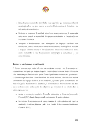 178
• Estabelecer novos métodos de trabalho e de supervisão que permitam conduzir à
erradicação plena ou, pelo menos, a uma incidência mínima da brucelose e da
tuberculose dos ruminantes;
• Reajustar os programas de sanidade animal e os respetivos sistemas de supervisão,
assim como garantir a regularidade dos pagamentos devidos às Organizações de
Produtores Pecuários;
• Assegurar o funcionamento, sem interrupções, da inspeção veterinária nos
matadouros, criando uma bolsa de veterinários que ficarão encarregues de proceder
à inspeção sanitária durante os fins-de-semana e feriados nas unidades de abate,
assim permitindo o seu funcionamento ininterrupto e aumentando a sua
competitividade.
Promover a reforma do setor florestal
A floresta tem um papel muito relevante na criação de emprego e no desenvolvimento
económico do país, pelo que importa proceder a uma reforma estrutural do setor florestal e
criar condições para fomentar uma gestão florestal profissional e sustentável, potenciando
o aumento da produtividade e da rentabilidade dos ativos florestais, com base num melhor
ordenamento dos espaços florestais. Nessa perspetiva, o governo aposta no incremento das
áreas sob gestão florestal ativa e certificada, e na melhoria do funcionamento das ZIF,
cujos resultados estão ainda aquém dos objetivos que presidiram à sua criação. Para o
efeito, o governo irá:
• Apoiar o movimento associativo florestal e redinamizar as Zonas de Intervenção
Florestal (ZIF), dando-lhes prioridade na concessão de apoios públicos;
• Incentivar o desenvolvimento de outros modelos de exploração florestal, como as
Sociedades de Gestão Florestal (SGF) e os Fundos de Investimento Imobiliários
Florestais (FIIF);
 