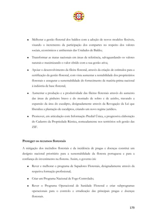 179
• Melhorar a gestão florestal dos baldios com a adoção de novos modelos flexíveis,
visando o incremento da participação dos compartes no respeito dos valores
sociais, económicos e ambientais das Unidades de Baldio;
• Transformar as matas nacionais em áreas de referência, salvaguardando os valores
naturais e maximizando o valor obtido com a sua gestão ativa;
• Apoiar o desenvolvimento da fileira florestal, através da criação de estímulos para a
certificação da gestão florestal, com vista aumentar a rentabilidade dos proprietários
florestais e assegurar a sustentabilidade do fornecimento de matéria-prima nacional
à indústria de base florestal;
• Aumentar a produção e a produtividade das fileiras florestais através do aumento
das áreas de pinheiro bravo e do montado de sobro e de azinho, travando a
expansão da área do eucalipto, designadamente através da Revogação da Lei que
liberaliza a plantação de eucaliptos, criando um novo regime jurídico.
• Promover, em articulação com Informação Predial Única, a progressiva elaboração
do Cadastro da Propriedade Rústica, nomeadamente nos territórios sob gestão das
ZIF.
Proteger os recursos florestais
A mitigação dos incêndios florestais e da incidência de pragas e doenças constitui um
desígnio nacional prioritário para a sustentabilidade da floresta portuguesa e para a
confiança do investimento na floresta. Assim, o governo irá:
• Rever e melhorar o programa de Sapadores Florestais, designadamente através da
respetiva formação profissional;
• Criar um Programa Nacional de Fogo Controlado;
• Rever o Programa Operacional de Sanidade Florestal e criar subprogramas
operacionais para o controlo e erradicação das principais pragas e doenças
florestais.
 
