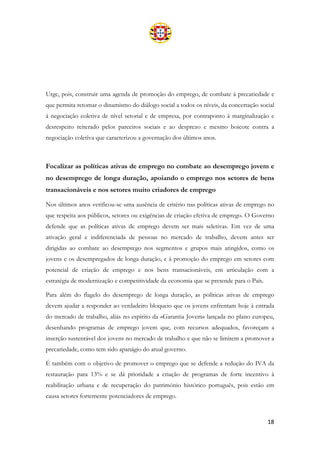 18
Urge, pois, construir uma agenda de promoção do emprego, de combate à precariedade e
que permita retomar o dinamismo do diálogo social a todos os níveis, da concertação social
à negociação coletiva de nível setorial e de empresa, por contraponto à marginalização e
desrespeito reiterado pelos parceiros sociais e ao desprezo e mesmo boicote contra a
negociação coletiva que caracterizou a governação dos últimos anos.
Focalizar as políticas ativas de emprego no combate ao desemprego jovem e
no desemprego de longa duração, apoiando o emprego nos setores de bens
transacionáveis e nos setores muito criadores de emprego
Nos últimos anos verificou-se uma ausência de critério nas políticas ativas de emprego no
que respeita aos públicos, setores ou exigências de criação efetiva de emprego. O Governo
defende que as políticas ativas de emprego devem ser mais seletivas. Em vez de uma
ativação geral e indiferenciada de pessoas no mercado de trabalho, devem antes ser
dirigidas ao combate ao desemprego nos segmentos e grupos mais atingidos, como os
jovens e os desempregados de longa duração, e à promoção do emprego em setores com
potencial de criação de emprego e nos bens transacionáveis, em articulação com a
estratégia de modernização e competitividade da economia que se pretende para o País.
Para além do flagelo do desemprego de longa duração, as políticas ativas de emprego
devem ajudar a responder ao verdadeiro bloqueio que os jovens enfrentam hoje à entrada
do mercado de trabalho, aliás no espírito da «Garantia Jovem» lançada no plano europeu,
desenhando programas de emprego jovem que, com recursos adequados, favoreçam a
inserção sustentável dos jovens no mercado de trabalho e que não se limitem a promover a
precariedade, como tem sido apanágio do atual governo.
É também com o objetivo de promover o emprego que se defende a redução do IVA da
restauração para 13% e se dá prioridade a criação de programas de forte incentivo à
reabilitação urbana e de recuperação do património histórico português, pois estão em
causa setores fortemente potenciadores de emprego.
 