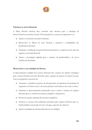 180
Valorizar os ativos florestais
A fileira florestal nacional deve constituir uma alavanca para a estratégia de
desenvolvimento económico do país. Nessa perspectiva, o governo compromete-se a:
• Apoiar o movimento associativo florestal;
• Desenvolver as fileiras do setor florestal e aumentar a rentabilidade dos
proprietários florestais;
• Estimular a certificação da gestão florestal sustentável e a criação de novas áreas de
negócio no mercado florestal;
• Apoiar a investigação aplicada para o aumento da produtividade e de novos
modelos de silvicultura.
Desenvolver o uso múltiplo da floresta
O aproveitamento múltiplo dos recursos florestais deve assumir um objetivo estratégico
para o desenvolvimento do setor florestal e para a geração de riqueza no interior do país.
Com esse propósito o governo irá:
• Aumentar o contributo da pesca, da silvopastorícia, da apicultura, da produção de
cogumelos e de frutos secos e de outros produtos não lenhosos tais como a resina;
• Estimular os aproveitamentos relacionados com o recreio e turismo nos espaços
florestais (por ex., turismo de natureza, cinegético e desportivo);
• Promover a gestão ordenada dos recursos cinegéticos;
• Valorizar os serviços silvo-ambientais prestados pelos espaços florestais (por ex.,
biodiversidade, conservação do solo e da água, sequestro de carbono);
• Apoiar a instalação de sistemas florestais de uso múltiplo.
 