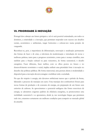 181
VI. PRIORIDADE À INOVAÇÃO
Portugal deve almejar um futuro próspero e tal só será possível estimulando, em todos os
domínios, a criatividade e a inovação, que permitam responder com sucesso aos desafios
sociais, económicos e ambientais, rasgar horizontes e colocar-nos numa posição de
vanguarda.
Reconhece-se, pois, a importância da diferenciação, renovação e atualização permanente
das formas de fazer e de criar, a relevância da modernização e introdução de novas e
melhores práticas, tanto para o progresso económico, como para o avanço científico, mas
também para a fruição cultural ou para vencermos, de forma sustentável, o desafio
energético. Fazer diferente, fazer melhor, com os olhos postos no futuro e no
desenvolvimento económico e social, implica atribuir uma prioridade forte à inovação no
desenho das políticas públicas. De forma transversal, uma postura aberta à modernidade e
disponível para a inovação deverá contagiar e mobilizar toda a sociedade.
No que diz respeito à energia, não devemos ambicionar menos que o pelotão da frente,
liderando o processo de transição em curso. Uma transição dos combustíveis fósseis para
novas formas de produção e de consumo de energia, em preparação de um futuro sem
emissões de carbono. Se aproveitarmos o potencial endógeno das fontes renováveis de
energia, se adotarmos exigentes padrões de eficiência energética, se promovermos uma
mobilidade sustentável e se apostarmos, desde já, nas tecnologias limpas que permitem
tudo isto, estaremos certamente em melhores condições para competir no mercado global
de amanhã.
 