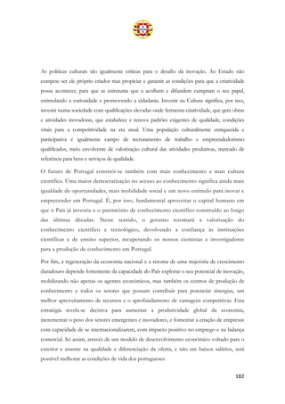182
As políticas culturais são igualmente críticas para o desafio da inovação. Ao Estado não
compete ser ele próprio criador mas propiciar e garantir as condições para que a criatividade
possa acontecer, para que as estruturas que a acolhem e difundem cumpram o seu papel,
estimulando a curiosidade e promovendo a cidadania. Investir na Cultura significa, por isso,
investir numa sociedade com qualificações elevadas onde fermenta criatividade, que gera obras
e atividades inovadoras, que estabelece e renova padrões exigentes de qualidade, condições
vitais para a competitividade na era atual. Uma população culturalmente enriquecida e
participativa é igualmente campo de recrutamento de trabalho e empreendedorismo
qualificados, meio envolvente de valorização cultural das atividades produtivas, mercado de
referência para bens e serviços de qualidade.
O futuro de Portugal constrói-se também com mais conhecimento e mais cultura
científica. Uma maior democratização no acesso ao conhecimento significa ainda mais
igualdade de oportunidades, mais mobilidade social e um novo estímulo para inovar e
empreeender em Portugal. É, por isso, fundamental aproveitar o capital humano em
que o País já investiu e o património de conhecimento científico construído ao longo
das últimas décadas. Neste sentido, o governo retomará a valorização do
conhecimento científico e tecnológico, devolvendo a confiança às instituições
científicas e de ensino superior, recuperando os nossos cientistas e investigadores
para a produção de conhecimento em Portugal.
Por fim, a regeneração da economia nacional e a retoma de uma trajetória de crescimento
duradouro depende fortemente da capacidade do País explorar o seu potencial de inovação,
mobilizando não apenas os agentes económicos, mas também os centros de produção de
conhecimento e todos os setores que possam contribuir para potenciar sinergias, um
melhor aproveitamento de recursos e o aprofundamento de vantagens competitivas. Esta
estratégia revela-se decisiva para aumentar a produtividade global da economia,
incrementar o peso dos setores emergentes e inovadores, e fomentar a criação de empresas
com capacidade de se internacionalizarem, com impacto positivo no emprego e na balança
comercial. Só assim, através de um modelo de desenvolvimento económico voltado para o
exterior e assente na qualidade e diferenciação da oferta, e não em baixos salários, será
possível melhorar as condições de vida dos portugueses.
 