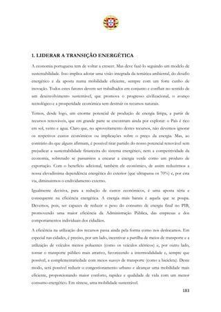 183
1. LIDERAR A TRANSIÇÃO ENERGÉTICA
A economia portuguesa tem de voltar a crescer. Mas deve fazê-lo seguindo um modelo de
sustentabilidade. Isso implica adotar uma visão integrada da temática ambiental, do desafio
energético e da aposta numa mobilidade eficiente, sempre com um forte cunho de
inovação. Todos estes fatores devem ser trabalhados em conjunto e confluir no sentido de
um desenvolvimento sustentável, que promova o progresso civilizacional, o avanço
tecnológico e a prosperidade económica sem destruir os recursos naturais.
Temos, desde logo, um enorme potencial de produção de energia limpa, a partir de
recursos renováveis, que em grande parte se encontram ainda por explorar: o País é rico
em sol, vento e água. Claro que, no aproveitamento destes recursos, não devemos ignorar
os respetivos custos económicos ou implicações sobre o preço da energia. Mas, ao
contrário do que alguns afirmam, é possível tirar partido do nosso potencial renovável sem
prejudicar a sustentabilidade financeira do sistema energético, nem a competitividade da
economia, sobretudo se passarmos a encarar a energia verde como um produto de
exportação. Com o benefício adicional, também ele económico, de assim reduzirmos a
nossa elevadíssima dependência energética do exterior (que ultrapassa os 70%) e, por esta
via, diminuirmos o endividamento externo.
Igualmente decisiva, para a redução de custos económicos, é uma aposta séria e
consequente na eficiência energética. A energia mais barata é aquela que se poupa.
Devemos, pois, ser capazes de reduzir o peso do consumo de energia final no PIB,
promovendo uma maior eficiência da Administração Pública, das empresas e dos
comportamentos individuais dos cidadãos.
A eficiência na utilização dos recursos passa ainda pela forma como nos deslocamos. Em
especial nas cidades, é preciso, por um lado, incentivar a partilha de meios de transporte e a
utilização de veículos menos poluentes (como os veículos elétricos) e, por outro lado,
tornar o transporte público mais atrativo, favorecendo a intermodalidade e, sempre que
possível, a complementariedade com meios suaves de transporte (como a bicicleta). Deste
modo, será possível reduzir o congestionamento urbano e alcançar uma mobilidade mais
eficiente, proporcionando maior conforto, rapidez e qualidade de vida com um menor
consumo energético. Em síntese, uma mobilidade sustentável.
 