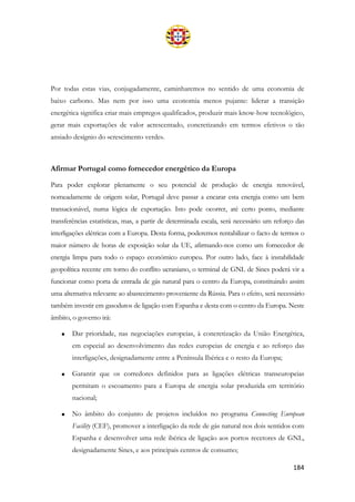 184
Por todas estas vias, conjugadamente, caminharemos no sentido de uma economia de
baixo carbono. Mas nem por isso uma economia menos pujante: liderar a transição
energética significa criar mais empregos qualificados, produzir mais know-how tecnológico,
gerar mais exportações de valor acrescentado, concretizando em termos efetivos o tão
ansiado desígnio do «crescimento verde».
Afirmar Portugal como fornecedor energético da Europa
Para poder explorar plenamente o seu potencial de produção de energia renovável,
nomeadamente de origem solar, Portugal deve passar a encarar esta energia como um bem
transacionável, numa lógica de exportação. Isto pode ocorrer, até certo ponto, mediante
transferências estatísticas, mas, a partir de determinada escala, será necessário um reforço das
interligações elétricas com a Europa. Desta forma, poderemos rentabilizar o facto de termos o
maior número de horas de exposição solar da UE, afirmando-nos como um fornecedor de
energia limpa para todo o espaço económico europeu. Por outro lado, face à instabilidade
geopolítica recente em torno do conflito ucraniano, o terminal de GNL de Sines poderá vir a
funcionar como porta de entrada de gás natural para o centro da Europa, constituindo assim
uma alternativa relevante ao abastecimento proveniente da Rússia. Para o efeito, será necessário
também investir em gasodutos de ligação com Espanha e desta com o centro da Europa. Neste
âmbito, o governo irá:
• Dar prioridade, nas negociações europeias, à concretização da União Energética,
em especial ao desenvolvimento das redes europeias de energia e ao reforço das
interligações, designadamente entre a Península Ibérica e o resto da Europa;
• Garantir que os corredores definidos para as ligações elétricas transeuropeias
permitam o escoamento para a Europa de energia solar produzida em território
nacional;
• No âmbito do conjunto de projetos incluídos no programa Connecting European
Facility (CEF), promover a interligação da rede de gás natural nos dois sentidos com
Espanha e desenvolver uma rede ibérica de ligação aos portos recetores de GNL,
designadamente Sines, e aos principais centros de consumo;
 