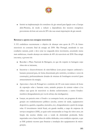 185
• Insistir na implementação de corredores de gás natural para ligação com a Europa
além-Pirenéus, de modo a reduzir a dependência dos recursos energéticos
provenientes de leste até cerca de 20% das suas atuais importações de gás natural.
Retomar a aposta nas energias renováveis
A UE estabeleceu recentemente o objetivo de alcançar uma quota de 27% de fontes
renováveis no consumo final de energia até 2030. Mas Portugal, atendendo às suas
condições naturais, pode e deve estar na vanguarda deste movimento, assumindo metas
mais ambiciosas, visando alcançar um mínimo de 40% de renováveis até 2030. Para atingir
esta meta, o governo irá:
• Reavaliar o Plano Nacional de Barragens, no que diz respeito às barragens cujas
obras não se iniciaram;
• Incentivar o desenvolvimento de mini-hídricas (com pouco impacto ambiental e
bastante potencial para, de forma disseminada pelo território, revitalizar o setor da
construção), preferencialmente dotadas de sistemas de bombagem reversível (para
armazenamento de energia);
• Aproveitar o facto de Portugal ter o território da UE com maior número de horas
de exposição solar e bastante vento, atraindo projetos de centrais solares e/ou
eólicas cuja quota de renováveis se destine exclusivamente a outros Estados-
membros (designadamente por via do reforço das interligações);
• Lançar, em parceria entre o Estado e as autarquias locais, um programa de micro-
geração em estabelecimentos públicos (escolas, centros de saúde, equipamentos
desportivos, quartéis, esquadras, mercados, etc.), designadamente a partir da energia
solar. O investimento inicial ficará, em grande medida, a cargo de empresas de
serviços energéticos (ESE), as quais serão remuneradas ao longo de vários anos, em
função das receitas obtidas com a venda da eletricidade produzida. Serão
negociadas com a banca linhas de crédito dedicadas, com condições especiais, a que
as ESE poderão recorrer para financiar a instalação dos equipamentos de micro-
geração;
 