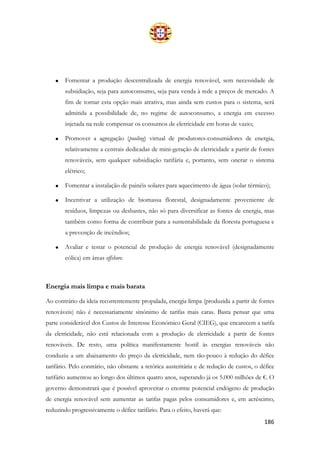 186
• Fomentar a produção descentralizada de energia renovável, sem necessidade de
subsidiação, seja para autoconsumo, seja para venda à rede a preços de mercado. A
fim de tornar esta opção mais atrativa, mas ainda sem custos para o sistema, será
admitida a possibilidade de, no regime de autoconsumo, a energia em excesso
injetada na rede compensar os consumos de eletricidade em horas de vazio;
• Promover a agregação (pooling) virtual de produtores-consumidores de energia,
relativamente a centrais dedicadas de mini-geração de eletricidade a partir de fontes
renováveis, sem qualquer subsidiação tarifária e, portanto, sem onerar o sistema
elétrico;
• Fomentar a instalação de painéis solares para aquecimento de água (solar térmico);
• Incentivar a utilização de biomassa florestal, designadamente proveniente de
resíduos, limpezas ou desbastes, não só para diversificar as fontes de energia, mas
também como forma de contribuir para a sustentabilidade da floresta portuguesa e
a prevenção de incêndios;
• Avaliar e testar o potencial de produção de energia renovável (designadamente
eólica) em áreas offshore.
Energia mais limpa e mais barata
Ao contrário da ideia recorrentemente propalada, energia limpa (produzida a partir de fontes
renováveis) não é necessariamente sinónimo de tarifas mais caras. Basta pensar que uma
parte considerável dos Custos de Interesse Económico Geral (CIEG), que encarecem a tarifa
da eletricidade, não está relacionada com a produção de eletricidade a partir de fontes
renováveis. De resto, uma política manifestamente hostil às energias renováveis não
conduziu a um abaixamento do preço da eletricidade, nem tão-pouco à redução do défice
tarifário. Pelo contrário, não obstante a retórica austeritária e de redução de custos, o défice
tarifário aumentou ao longo dos últimos quatro anos, superando já os 5.000 milhões de €. O
governo demonstrará que é possível aproveitar o enorme potencial endógeno de produção
de energia renovável sem aumentar as tarifas pagas pelos consumidores e, em acréscimo,
reduzindo progressivamente o défice tarifário. Para o efeito, haverá que:
 