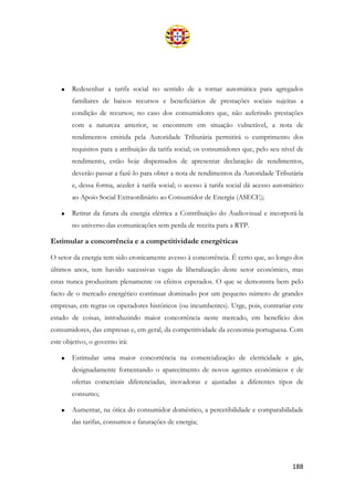 188
• Redesenhar a tarifa social no sentido de a tornar automática para agregados
familiares de baixos recursos e beneficiários de prestações sociais sujeitas a
condição de recursos; no caso dos consumidores que, não auferindo prestações
com a natureza anterior, se encontrem em situação vulnerável, a nota de
rendimentos emitida pela Autoridade Tributária permitirá o cumprimento dos
requisitos para a atribuição da tarifa social; os consumidores que, pelo seu nível de
rendimento, estão hoje dispensados de apresentar declaração de rendimentos,
deverão passar a fazê-lo para obter a nota de rendimentos da Autoridade Tributária
e, dessa forma, aceder à tarifa social; o acesso à tarifa social dá acesso automático
ao Apoio Social Extraordinário ao Consumidor de Energia (ASECE);
• Retirar da fatura da energia elétrica a Contribuição do Audiovisual e incorporá-la
no universo das comunicações sem perda de receita para a RTP.
Estimular a concorrência e a competitividade energéticas
O setor da energia tem sido cronicamente avesso à concorrência. É certo que, ao longo dos
últimos anos, tem havido sucessivas vagas de liberalização deste setor económico, mas
estas nunca produziram plenamente os efeitos esperados. O que se demonstra bem pelo
facto de o mercado energético continuar dominado por um pequeno número de grandes
empresas, em regras os operadores históricos (ou incumbentes). Urge, pois, contrariar este
estado de coisas, introduzindo maior concorrência neste mercado, em benefício dos
consumidores, das empresas e, em geral, da competitividade da economia portuguesa. Com
este objetivo, o governo irá:
• Estimular uma maior concorrência na comercialização de eletricidade e gás,
designadamente fomentando o aparecimento de novos agentes económicos e de
ofertas comerciais diferenciadas, inovadoras e ajustadas a diferentes tipos de
consumo;
• Aumentar, na ótica do consumidor doméstico, a percetibilidade e comparabilidade
das tarifas, consumos e faturações de energia;
 