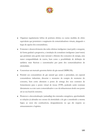 189
• Organizar regularmente leilões de potência elétrica ou outras medidas de efeito
equivalente que potenciem o surgimento de comercializadores virtuais, alargando o
leque de opções dos consumidores;
• Fomentar o desenvolvimento das redes elétricas inteligentes (smart grids) e assegurar,
de forma gradual e progressiva, a instalação de contadores inteligentes (smart meters)
que permitam uma gestão mais racional e eficiente dos consumos de energia, uma
maior comparabilidade de custos, bem como a possibilidade de definição de
tarifários mais flexíveis e customizados por parte dos comercializadores de
eletricidade;
• Concretizar um mercado grossista ibérico de gás natural (MIBGAS);
• Permitir aos consumidores de gás natural que assim o pretendam, em especial
consumidores industriais, dissociar o momento da compra do momento do
consumo, bem como alterarem o ponto de entrega dos seus contratos de
fornecimento para o ponto virtual de trocas (VTP), podendo assim contratar
diretamente ou com outro comercializador o uso da infraestrutura desde esse ponto
até ao seu local de consumo;
• Promover a desverticalização (unbundling) dos mercados energéticos, aprofundando
as soluções já adotadas nos setores da eletricidade e do gás e estendendo a mesma
lógica ao setor dos combustíveis, designadamente no que diz respeito ao
armazenamento e logística.
 