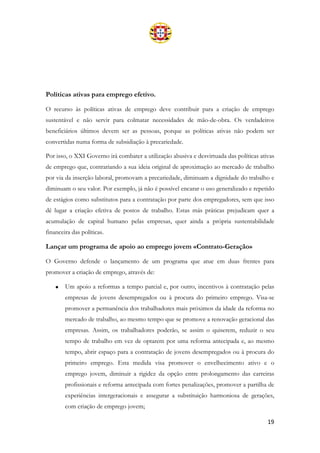 19
Políticas ativas para emprego efetivo.
O recurso às políticas ativas de emprego deve contribuir para a criação de emprego
sustentável e não servir para colmatar necessidades de mão-de-obra. Os verdadeiros
beneficiários últimos devem ser as pessoas, porque as políticas ativas não podem ser
convertidas numa forma de subsidiação à precariedade.
Por isso, o XXI Governo irá combater a utilização abusiva e desvirtuada das políticas ativas
de emprego que, contrariando a sua ideia original de aproximação ao mercado de trabalho
por via da inserção laboral, promovam a precariedade, diminuam a dignidade do trabalho e
diminuam o seu valor. Por exemplo, já não é possível encarar o uso generalizado e repetido
de estágios como substitutos para a contratação por parte dos empregadores, sem que isso
dê lugar a criação efetiva de postos de trabalho. Estas más práticas prejudicam quer a
acumulação de capital humano pelas empresas, quer ainda a própria sustentabilidade
financeira das políticas.
Lançar um programa de apoio ao emprego jovem «Contrato-Geração»
O Governo defende o lançamento de um programa que atue em duas frentes para
promover a criação de emprego, através de:
• Um apoio a reformas a tempo parcial e, por outro, incentivos à contratação pelas
empresas de jovens desempregados ou à procura do primeiro emprego. Visa-se
promover a permanência dos trabalhadores mais próximos da idade da reforma no
mercado de trabalho, ao mesmo tempo que se promove a renovação geracional das
empresas. Assim, os trabalhadores poderão, se assim o quiserem, reduzir o seu
tempo de trabalho em vez de optarem por uma reforma antecipada e, ao mesmo
tempo, abrir espaço para a contratação de jovens desempregados ou à procura do
primeiro emprego. Esta medida visa promover o envelhecimento ativo e o
emprego jovem, diminuir a rigidez da opção entre prolongamento das carreiras
profissionais e reforma antecipada com fortes penalizações, promover a partilha de
experiências intergeracionais e assegurar a substituição harmoniosa de gerações,
com criação de emprego jovem;
 
