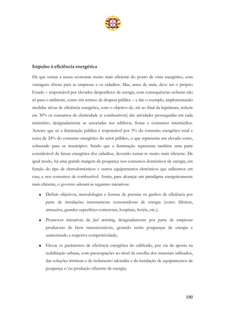 190
Impulso à eficiência energética
Há que tornar a nossa economia muito mais eficiente do ponto de vista energético, com
vantagens óbvias para as empresas e os cidadãos. Mas, antes de mais, deve ser o próprio
Estado – responsável por elevados desperdícios de energia, com consequências nefastas não
só para o ambiente, como em termos de despesa pública – a dar o exemplo, implementando
medidas ativas de eficiência energética, com o objetivo de, até ao final da legislatura, reduzir
em 30% os consumos de eletricidade (e combustíveis) das atividades prosseguidas em cada
ministério, designadamente as associadas aos edifícios, frotas e consumos intermédios.
Acresce que só a iluminação pública é responsável por 3% do consumo energético total e
cerca de 24% do consumo energético do setor público, o que representa um elevado custo,
sobretudo para os municípios. Sendo que a iluminação representa também uma parte
considerável da fatura energética dos cidadãos, devendo tornar-se muito mais eficiente. De
igual modo, há uma grande margem de poupança nos consumos domésticos de energia, em
função do tipo de eletrodomésticos e outros equipamentos eletrónicos que utilizamos em
casa, e nos consumos de combustível. Assim, para alcançar um paradigma energeticamente
mais eficiente, o governo adotará as seguintes iniciativas:
• Definir objetivos, metodologias e formas de premiar os ganhos de eficiência por
parte de instalações intensamente consumidoras de energia (como fábricas,
armazéns, grandes superfícies comerciais, hospitais, hotéis, etc.);
• Promover iniciativas de fuel switching, designadamente por parte de empresas
produtoras de bens transacionáveis, gerando assim poupanças de energia e
aumentando a respetiva competitividade;
• Elevar os parâmetros de eficiência energética do edificado, por via da aposta na
reabilitação urbana, com preocupações ao nível da escolha dos materiais utilizados,
das soluções térmicas e de isolamento adotadas e da instalação de equipamentos de
poupança e/ou produção eficiente de energia;
 