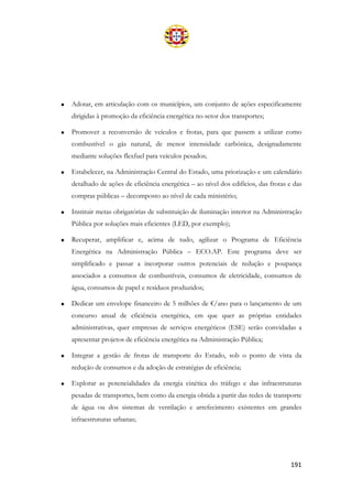 191
• Adotar, em articulação com os municípios, um conjunto de ações especificamente
dirigidas à promoção da eficiência energética no setor dos transportes;
• Promover a reconversão de veículos e frotas, para que passem a utilizar como
combustível o gás natural, de menor intensidade carbónica, designadamente
mediante soluções flexfuel para veículos pesados;
• Estabelecer, na Administração Central do Estado, uma priorização e um calendário
detalhado de ações de eficiência energética – ao nível dos edifícios, das frotas e das
compras públicas – decomposto ao nível de cada ministério;
• Instituir metas obrigatórias de substituição de iluminação interior na Administração
Pública por soluções mais eficientes (LED, por exemplo);
• Recuperar, amplificar e, acima de tudo, agilizar o Programa de Eficiência
Energética na Administração Pública – ECO.AP. Este programa deve ser
simplificado e passar a incorporar outros potenciais de redução e poupança
associados a consumos de combustíveis, consumos de eletricidade, consumos de
água, consumos de papel e resíduos produzidos;
• Dedicar um envelope financeiro de 5 milhões de €/ano para o lançamento de um
concurso anual de eficiência energética, em que quer as próprias entidades
administrativas, quer empresas de serviços energéticos (ESE) serão convidadas a
apresentar projetos de eficiência energética na Administração Pública;
• Integrar a gestão de frotas de transporte do Estado, sob o ponto de vista da
redução de consumos e da adoção de estratégias de eficiência;
• Explorar as potencialidades da energia cinética do tráfego e das infraestruturas
pesadas de transportes, bem como da energia obtida a partir das redes de transporte
de água ou dos sistemas de ventilação e arrefecimento existentes em grandes
infraestruturas urbanas;
 