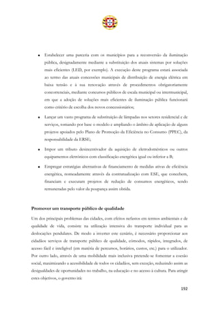 192
• Estabelecer uma parceria com os municípios para a reconversão da iluminação
pública, designadamente mediante a substituição dos atuais sistemas por soluções
mais eficientes (LED, por exemplo). A execução deste programa estará associada
ao termo das atuais concessões municipais de distribuição de energia elétrica em
baixa tensão e à sua renovação através de procedimentos obrigatoriamente
concorrenciais, mediante concursos públicos de escala municipal ou intermunicipal,
em que a adoção de soluções mais eficientes de iluminação pública funcionará
como critério de escolha dos novos concessionários;
• Lançar um vasto programa de substituição de lâmpadas nos setores residencial e de
serviços, tomando por base o modelo e ampliando o âmbito de aplicação de alguns
projetos apoiados pelo Plano de Promoção da Eficiência no Consumo (PPEC), da
responsabilidade da ERSE;
• Impor um tributo desincentivador da aquisição de eletrodomésticos ou outros
equipamentos eletrónicos com classificação energética igual ou inferior a B;
• Empregar estratégias alternativas de financiamento de medidas ativas de eficiência
energética, nomeadamente através da contratualização com ESE, que concebem,
financiam e executam projetos de redução de consumos energéticos, sendo
remuneradas pelo valor da poupança assim obtida.
Promover um transporte público de qualidade
Um dos principais problemas das cidades, com efeitos nefastos em termos ambientais e de
qualidade de vida, consiste na utilização intensiva do transporte individual para as
deslocações pendulares. De modo a inverter este cenário, é necessário proporcionar aos
cidadãos serviços de transporte público de qualidade, cómodos, rápidos, integrados, de
acesso fácil e inteligível (em matéria de percursos, horários, custos, etc.) para o utilizador.
Por outro lado, através de uma mobilidade mais inclusiva pretende-se fomentar a coesão
social, maximizando a acessibilidade de todos os cidadãos, sem exceção, reduzindo assim as
desigualdades de oportunidades no trabalho, na educação e no acesso à cultura. Para atingir
estes objetivos, o governo irá:
 
