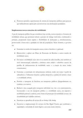 194
• Promover períodos experimentais do sistema de transportes públicos para pessoas
que habitualmente optam pelo automóvel nas suas deslocações pendulares.
Implementar novos conceitos de mobilidade
A par do transporte público há que considerar, hoje em dia, outros conceitos e formatos de
mobilidade urbana, que permitam reduzir a pressão do tráfego rodoviário, combatendo a
poluição, propiciando maior rapidez e flexibilidade de deslocação e, simultaneamente,
promovendo o bem-estar e qualidade de vida das populações. Neste domínio, o governo
irá:
• Estimular os modos de transporte suaves, como a bicicleta e o pedonal;
• Desenvolver e aplicar um Plano de Promoção da Bicicleta e outros modos de
mobilidade suave;
• Favorecer a mobilidade suave não só no interior de cada concelho, mas também ao
nível intermunicipal, reduzindo a distância entre cidade e subúrbios através da
partilha de infraestruturas de mobilidade suave e a criação de áreas verdes
comunicantes;
• Fomentar a construção de infraestruturas cicláveis, tendo em conta 3 perfis de
utilizadores e 3 diferentes funções: a prática desportiva, a prática de turismo e lazer
e a mobilidade urbana;
• Permitir o transporte de bicicletas em transportes públicos (designadamente no
comboio e no metro);
• Reduzir a área ocupada pelo transporte individual, nas vias e no estacionamento,
favorecendo o uso do transporte público e a mobilidade suave, em especial a
mobilidade pedonal e ciclável, como forma de promoção da mobilidade jovem e da
acessibilidade por cidadãos seniores;
• Incentivar os operadores de serviços de car sharing e bike sharing;
• Incentivar a implementação de serviços de Bus Rapid Transit, que combinam a
capacidade e velocidade do metro ligeiro a um custo muito inferior;
 