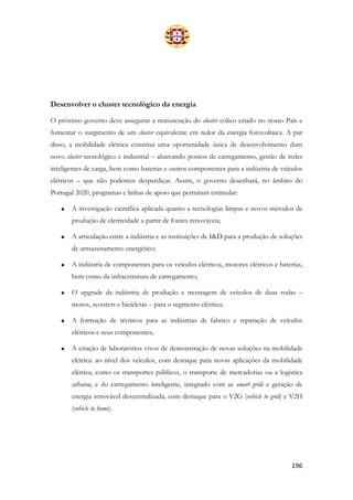 196
Desenvolver o cluster tecnológico da energia
O próximo governo deve assegurar a manutenção do cluster eólico criado no nosso País e
fomentar o surgimento de um cluster equivalente em redor da energia fotovoltaica. A par
disso, a mobilidade elétrica constitui uma oportunidade única de desenvolvimento dum
novo cluster tecnológico e industrial – abarcando pontos de carregamento, gestão de redes
inteligentes de carga, bem como baterias e outros componentes para a indústria de veículos
elétricos – que não podemos desperdiçar. Assim, o governo desenhará, no âmbito do
Portugal 2020, programas e linhas de apoio que permitam estimular:
• A investigação científica aplicada quanto a tecnologias limpas e novos métodos de
produção de eletricidade a partir de fontes renováveis;
• A articulação entre a indústria e as instituições de I&D para a produção de soluções
de armazenamento energético;
• A indústria de componentes para os veículos elétricos, motores elétricos e baterias,
bem como da infraestrutura de carregamento;
• O upgrade da indústria de produção e montagem de veículos de duas rodas –
motos, scooters e bicicletas – para o segmento elétrico;
• A formação de técnicos para as indústrias de fabrico e reparação de veículos
elétricos e seus componentes;
• A criação de laboratórios vivos de demonstração de novas soluções na mobilidade
elétrica: ao nível dos veículos, com destaque para novas aplicações da mobilidade
elétrica, como os transportes públicos, o transporte de mercadorias ou a logística
urbana; e do carregamento inteligente, integrado com as smart grids e geração de
energia renovável descentralizada, com destaque para o V2G (vehicle to grid) e V2H
(vehicle to home).
 