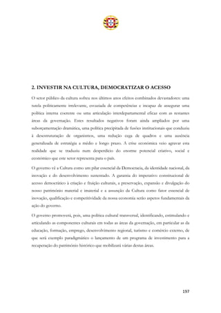 197
2. INVESTIR NA CULTURA, DEMOCRATIZAR O ACESSO
O setor público da cultura sofreu nos últimos anos efeitos combinados devastadores: uma
tutela politicamente irrelevante, esvaziada de competências e incapaz de assegurar uma
política interna coerente ou uma articulação interdepartamental eficaz com as restantes
áreas da governação. Estes resultados negativos foram ainda ampliados por uma
suborçamentação dramática, uma política precipitada de fusões institucionais que conduziu
à desestruturação de organismos, uma redução cega de quadros e uma ausência
generalizada de estratégia a médio e longo prazo. A crise económica veio agravar esta
realidade que se traduziu num desperdício do enorme potencial criativo, social e
económico que este setor representa para o país.
O governo vê a Cultura como um pilar essencial da Democracia, da identidade nacional, da
inovação e do desenvolvimento sustentado. A garantia do imperativo constitucional de
acesso democrático à criação e fruição culturais, a preservação, expansão e divulgação do
nosso património material e imaterial e a assunção da Cultura como fator essencial de
inovação, qualificação e competitividade da nossa economia serão aspetos fundamentais da
ação do governo.
O governo promoverá, pois, uma política cultural transversal, identificando, estimulando e
articulando as componentes culturais em todas as áreas da governação, em particular as da
educação, formação, emprego, desenvolvimento regional, turismo e comércio externo, de
que será exemplo paradigmático o lançamento de um programa de investimento para a
recuperação do património histórico que mobilizará várias destas áreas.
 