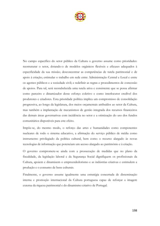 198
No campo específico do setor público da Cultura o governo assume como prioridades:
reestruturar o setor, dotando-o de modelos orgânicos flexíveis e eficazes adequados à
especificidade da sua missão; desconcentrar as competências de tutela patrimonial e de
apoio à criação; estimular o trabalho em rede entre Administração Central e Local e entre
os agentes públicos e a sociedade civil; e redefinir as regras e procedimentos de concessão
de apoios. Para tal, será reestabelecida uma tutela ativa e consistente que se possa afirmar
como parceiro e dinamizador desse esforço coletivo e como interlocutor credível dos
produtores e criadores. Esta prioridade política implica um compromisso de consolidação
progressiva, ao longo da legislatura, dos meios orçamentais atribuídos ao setor da Cultura,
mas também a implantação de mecanismos de gestão integrada dos recursos financeiros
das demais áreas governativas com incidência no setor e a otimização do uso dos fundos
comunitários disponíveis para este efeito.
Impõe-se, do mesmo modo, o reforço das artes e humanidades como componentes
nucleares de todo o sistema educativo, a afirmação do serviço público de média como
instrumento privilegiado da política cultural, bem como o recurso alargado às novas
tecnologias de informação que potenciam um acesso alargado ao património e à criação.
O governo compromete-se ainda com a prossecução de medidas que no plano da
fiscalidade, da legislação laboral e da Segurança Social dignifiquem os profissionais da
Cultura, apoiem e dinamizem o empreendedorismo e as indústrias criativas e estimulem a
produção e o consumo de bens culturais.
Finalmente, o governo assume igualmente uma estratégia concertada de disseminação
interna e promoção internacional da Cultura portuguesa capaz de reforçar a imagem
externa da riqueza patrimonial e do dinamismo criativo de Portugal.
 