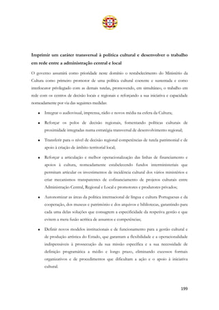 199
Imprimir um caráter transversal à política cultural e desenvolver o trabalho
em rede entre a administração central e local
O governo assumirá como prioridade neste domínio o restabelecimento do Ministério da
Cultura como primeiro promotor de uma política cultural coerente e sustentada e como
interlocutor privilegiado com as demais tutelas, promovendo, em simultâneo, o trabalho em
rede com os centros de decisão locais e regionais e reforçando a sua iniciativa e capacidade
nomeadamente por via das seguintes medidas:
• Integrar o audiovisual, imprensa, rádio e novos média na esfera da Cultura;
• Reforçar os polos de decisão regionais, fomentando políticas culturais de
proximidade integradas numa estratégia transversal de desenvolvimento regional;
• Transferir para o nível de decisão regional competências de tutela patrimonial e de
apoio à criação de âmbito territorial local;
• Reforçar a articulação e melhor operacionalização das linhas de financiamento e
apoios à cultura, nomeadamente estabelecendo fundos interministeriais que
permitam articular os investimentos de incidência cultural dos vários ministérios e
criar mecanismos transparentes de cofinanciamento de projetos culturais entre
Administração Central, Regional e Local e promotores e produtores privados;
• Autonomizar as áreas da política internacional de língua e cultura Portuguesas e da
cooperação, dos museus e património e dos arquivos e bibliotecas, garantindo para
cada uma delas soluções que consagrem a especificidade da respetiva gestão e que
evitem a mera fusão acrítica de assuntos e competências;
• Definir novos modelos institucionais e de funcionamento para a gestão cultural e
de produção artística do Estado, que garantam a flexibilidade e a operacionalidade
indispensáveis à prossecução da sua missão específica e a sua necessidade de
definição programática a médio e longo prazo, eliminando excessos formais
organizativos e de procedimentos que dificultam a ação e o apoio à iniciativa
cultural.
 