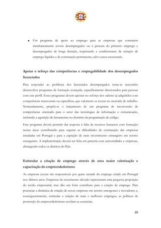 20
• Um programa de apoio ao emprego para as empresas que contratem
simultaneamente jovens desempregados ou à procura do primeiro emprego e
desempregados de longa duração, respeitando a condicionante de «criação de
emprego líquido» e de contratação permanente, salvo casos excecionais.
Apoiar o reforço das competências e empregabilidade dos desempregados
licenciados
Para responder ao problema dos licenciados desempregados torna-se necessário
desenvolver programas de formação avançada, especificamente direcionados para pessoas
com este perfil. Esses programas devem apostar no reforço dos saberes já adquiridos com
competências transversais ou específicas, que valorizem os jovens no mercado de trabalho.
Nomeadamente, propõe-se o lançamento de um programa de reconversão de
competências orientado para o setor das tecnologias de informação e comunicação,
incluindo a aquisição de ferramentas no domínio da programação de código.
Este programa deverá permitir dar resposta à falta de recursos humanos com formação
nestas áreas contribuindo para superar as dificuldades de contratação das empresas
instaladas em Portugal e para a captação de mais investimento estrangeiro em setores
emergentes. A implementação deverá ser feita em parceria com universidades e empresas,
abrangendo todos os distritos do País.
Estimular a criação de emprego através de uma maior valorização e
capacitação do empreendedorismo
As empresas jovens são responsáveis por quase metade do emprego criado em Portugal
nos últimos anos. Empresas de crescimento elevado representam uma pequena proporção
do tecido empresarial, mas dão um forte contributo para a criação de emprego. Para
potenciar a dinâmica de criação de novas empresas em setores emergentes e inovadores e,
consequentemente, estimular a criação de mais e melhores empregos, as políticas de
promoção do empreendedorismo revelam-se essenciais.
 