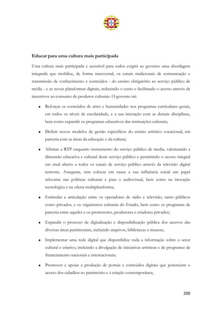 200
Educar para uma cultura mais participada
Uma cultura mais participada e acessível para todos exigirá ao governo uma abordagem
integrada que mobilize, de forma transversal, os canais tradicionais de comunicação e
transmissão de conhecimento e conteúdos - do ensino obrigatório ao serviço público de
média - e as novas plataformas digitais, reduzindo o custo e facilitando o acesso através de
incentivos ao consumo de produtos culturais. O governo irá:
• Reforçar os conteúdos de artes e humanidades nos programas curriculares gerais,
em todos os níveis de escolaridade, e a sua interação com as demais disciplinas,
bem como expandir os programas educativos das instituições culturais;
• Definir novos modelos de gestão específicos do ensino artístico vocacional, em
parceria com as áreas da educação e da cultura;
• Afirmar a RTP enquanto instrumento do serviço público de media, valorizando a
dimensão educativa e cultural deste serviço público e permitindo o acesso integral
em sinal aberto a todos os canais de serviço público através da televisão digital
terrestre. Assegurar, sem colocar em causa a sua influência social um papel
relevante nas políticas culturais e para o audiovisual, bem como na inovação
tecnológica e na oferta multiplataforma;
• Estimular a articulação entre os operadores de rádio e televisão, tanto públicos
como privados, e os organismos culturais do Estado, bem como os programas de
parceria entre aqueles e os promotores, produtores e criadores privados;
• Expandir o processo de digitalização e disponibilização pública dos acervos das
diversas áreas patrimoniais, incluindo arquivos, bibliotecas e museus;
• Implementar uma rede digital que disponibilize toda a informação sobre o setor
cultural e criativo, incluindo a divulgação de iniciativas artísticas e de programas de
financiamento nacionais e internacionais;
• Promover e apoiar a produção de portais e conteúdos digitais que potenciem o
acesso dos cidadãos ao património e à criação contemporânea;
 