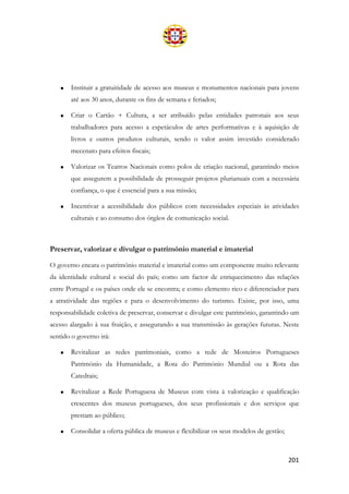 201
• Instituir a gratuitidade de acesso aos museus e monumentos nacionais para jovens
até aos 30 anos, durante os fins de semana e feriados;
• Criar o Cartão + Cultura, a ser atribuído pelas entidades patronais aos seus
trabalhadores para acesso a espetáculos de artes performativas e à aquisição de
livros e outros produtos culturais, sendo o valor assim investido considerado
mecenato para efeitos fiscais;
• Valorizar os Teatros Nacionais como polos de criação nacional, garantindo meios
que assegurem a possibilidade de prosseguir projetos plurianuais com a necessária
confiança, o que é essencial para a sua missão;
• Incentivar a acessibilidade dos públicos com necessidades especiais às atividades
culturais e ao consumo dos órgãos de comunicação social.
Preservar, valorizar e divulgar o património material e imaterial
O governo encara o património material e imaterial como um componente muito relevante
da identidade cultural e social do país; como um factor de enriquecimento das relações
entre Portugal e os países onde ele se encontra; e como elemento rico e diferenciador para
a atratividade das regiões e para o desenvolvimento do turismo. Existe, por isso, uma
responsabilidade coletiva de preservar, conservar e divulgar este património, garantindo um
acesso alargado à sua fruição, e assegurando a sua transmissão às gerações futuras. Neste
sentido o governo irá:
• Revitalizar as redes patrimoniais, como a rede de Mosteiros Portugueses
Património da Humanidade, a Rota do Património Mundial ou a Rota das
Catedrais;
• Revitalizar a Rede Portuguesa de Museus com vista à valorização e qualificação
crescentes dos museus portugueses, dos seus profissionais e dos serviços que
prestam ao público;
• Consolidar a oferta pública de museus e flexibilizar os seus modelos de gestão;
 