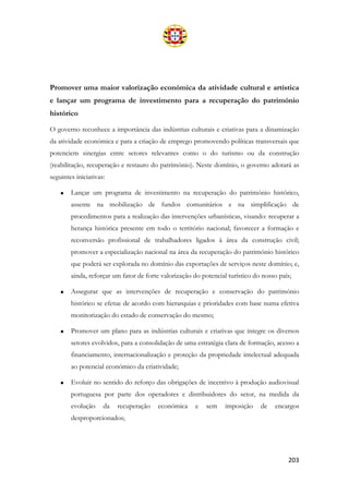 203
Promover uma maior valorização económica da atividade cultural e artística
e lançar um programa de investimento para a recuperação do património
histórico
O governo reconhece a importância das indústrias culturais e criativas para a dinamização
da atividade económica e para a criação de emprego promovendo políticas transversais que
potenciem sinergias entre setores relevantes como o do turismo ou da construção
(reabilitação, recuperação e restauro do património). Neste domínio, o governo adotará as
seguintes iniciativas:
• Lançar um programa de investimento na recuperação do património histórico,
assente na mobilização de fundos comunitários e na simplificação de
procedimentos para a realização das intervenções urbanísticas, visando: recuperar a
herança histórica presente em todo o território nacional; favorecer a formação e
reconversão profissional de trabalhadores ligados à área da construção civil;
promover a especialização nacional na área da recuperação do património histórico
que poderá ser explorada no domínio das exportações de serviços neste domínio; e,
ainda, reforçar um fator de forte valorização do potencial turístico do nosso país;
• Assegurar que as intervenções de recuperação e conservação do património
histórico se efetue de acordo com hierarquias e prioridades com base numa efetiva
monitorização do estado de conservação do mesmo;
• Promover um plano para as indústrias culturais e criativas que integre os diversos
setores evolvidos, para a consolidação de uma estratégia clara de formação, acesso a
financiamento, internacionalização e proteção da propriedade intelectual adequada
ao potencial económico da criatividade;
• Evoluir no sentido do reforço das obrigações de incentivo à produção audiovisual
portuguesa por parte dos operadores e distribuidores do setor, na medida da
evolução da recuperação económica e sem imposição de encargos
desproporcionados;
 