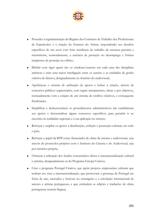 205
• Proceder à regulamentação do Regime dos Contratos de Trabalho dos Profissionais
de Espetáculos e a criação do Estatuto do Artista, respondendo aos desafios
específicos de um setor com forte incidência do trabalho de natureza precária e
intermitente, nomeadamente, a ausência de proteção no desemprego e formas
incipientes de proteção na velhice;
• Definir com rigor quem são os criadores/autores em cada uma das disciplinas
artísticas e criar uma maior interligação entre os autores e as entidades de gestão
coletiva de direitos, designadamente no domínio do audiovisual;
• Aperfeiçoar o sistema de atribuição de apoios e bolsas à criação, através de
concursos públicos segmentados, com regras transparentes, claras e por objetivos,
nomeadamente com a criação de um sistema de créditos criativos, e consequente
fiscalização;
• Simplificar e desburocratizar os procedimentos administrativos das candidaturas
aos apoios e descentralizar alguns concursos específicos, para permitir ir ao
encontro às realidades regionais e à sua aplicação no terreno;
• Reforçar e ampliar os apoios à distribuição, exibição e promoção culturais em todo
o país;
• Reforçar o papel da RTP como financiador de obras de cinema e audiovisuais, seja
através de protocolos próprios com o Instituto do Cinema e do Audiovisual, seja
por iniciativa própria;
• Otimizar a utilização dos fundos comunitários afetos à internacionalização cultural
e artística, designadamente os do Programa Europa Criativa;
• Criar o programa Portugal Criativo, que apoie projetos empresariais culturais que
tenham em vista a internacionalização, que promovam a presença de Portugal em
feiras de arte, mercados e festivais no estrangeiro e a circulação internacional de
autores e artistas portugueses, e que estimulem as edições e traduções de obras
portuguesas noutras línguas;
 