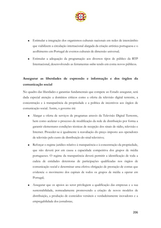 206
• Estimular a integração dos organismos culturais nacionais em redes de intercâmbio
que viabilizem a circulação internacional alargada da criação artística portuguesa e o
acolhimento em Portugal de eventos culturais de dimensão universal;
• Estimular a adequação da programação aos diversos tipos de público da RTP
Internacional, desenvolvendo as ferramentas online tendo em conta novos públicos.
Assegurar as liberdades de expressão e informação e dos órgãos da
comunicação social
No quadro das liberdades e garantias fundamentais que compete ao Estado assegurar, será
dada especial atenção a domínios críticos como a oferta da televisão digital terrestre, a
concentração e à transparência da propriedade e a política de incentivos aos órgãos de
comunicação social. Assim, o governo irá:
• Alargar a oferta de serviços de programas através da Televisão Digital Terrestre,
bem como acelerar o processo de modificação da rede de distribuição por forma a
garantir elementares condições técnicas de recepção dos sinais de rádio, televisão e
Internet. Proceder-se-á igualmente à reavaliação do preço imposto aos operadores
de televisão pelo custo de distribuição do sinal televisivo;
• Reforçar o regime jurídico relativo à transparência e à concentração da propriedade,
que não deverá por em causa a capacidade competitiva dos grupos de média
portugueses. O regime da transparência deverá permitir a identificação de toda a
cadeia de entidades detentoras de participações qualificadas nos órgãos de
comunicação social e determinar uma efetiva obrigação de prestação de contas que
evidencie o movimento dos capitais de todos os grupos de média a operar em
Portugal;
• Assegurar que os apoios ao setor privilegiem a qualificação das empresas e a sua
sustentabilidade, nomeadamente promovendo a criação de novos modelos de
distribuição, a produção de conteúdos versáteis e verdadeiramente inovadores e a
empregabilidade dos jornalistas;
 