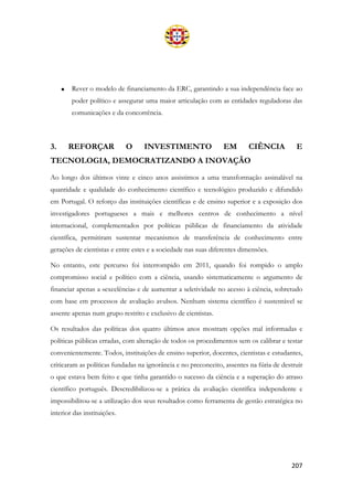 207
• Rever o modelo de financiamento da ERC, garantindo a sua independência face ao
poder político e assegurar uma maior articulação com as entidades reguladoras das
comunicações e da concorrência.
3. REFORÇAR O INVESTIMENTO EM CIÊNCIA E
TECNOLOGIA, DEMOCRATIZANDO A INOVAÇÃO
Ao longo dos últimos vinte e cinco anos assistimos a uma transformação assinalável na
quantidade e qualidade do conhecimento científico e tecnológico produzido e difundido
em Portugal. O reforço das instituições científicas e de ensino superior e a exposição dos
investigadores portugueses a mais e melhores centros de conhecimento a nível
internacional, complementados por políticas públicas de financiamento da atividade
científica, permitiram sustentar mecanismos de transferência de conhecimento entre
gerações de cientistas e entre estes e a sociedade nas suas diferentes dimensões.
No entanto, este percurso foi interrompido em 2011, quando foi rompido o amplo
compromisso social e político com a ciência, usando sistematicamente o argumento de
financiar apenas a «excelência» e de aumentar a seletividade no acesso à ciência, sobretudo
com base em processos de avaliação avulsos. Nenhum sistema científico é sustentável se
assente apenas num grupo restrito e exclusivo de cientistas.
Os resultados das políticas dos quatro últimos anos mostram opções mal informadas e
políticas públicas erradas, com alteração de todos os procedimentos sem os calibrar e testar
convenientemente. Todos, instituições de ensino superior, docentes, cientistas e estudantes,
criticaram as políticas fundadas na ignorância e no preconceito, assentes na fúria de destruir
o que estava bem feito e que tinha garantido o sucesso da ciência e a superação do atraso
científico português. Descredibilizou-se a prática da avaliação científica independente e
impossibilitou-se a utilização dos seus resultados como ferramenta de gestão estratégica no
interior das instituições.
 