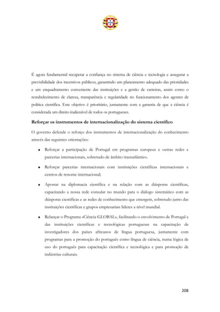 208
É agora fundamental recuperar a confiança no sistema de ciência e tecnologia e assegurar a
previsibilidade dos incentivos públicos, garantindo um planeamento adequado das prioridades
e um enquadramento conveniente das instituições e a gestão de carreiras, assim como o
restabelecimento de clareza, transparência e regularidade no funcionamento dos agentes de
política científica. Este objetivo é prioritário, juntamente com a garantia de que a ciência é
considerada um direito inalienável de todos os portugueses.
Reforçar os instrumentos de internacionalização do sistema científico
O governo defende o reforço dos instrumentos de internacionalização do conhecimento
através das seguintes orientações:
• Reforçar a participação de Portugal em programas europeus e outras redes e
parcerias internacionais, sobretudo de âmbito transatlântico.
• Reforçar parcerias internacionais com instituições científicas internacionais e
centros de renome internacional;
• Apostar na diplomacia científica e na relação com as diásporas científicas,
capacitando a nossa rede consular no mundo para o diálogo sistemático com as
diásporas científicas e as redes de conhecimento que emergem, sobretudo junto das
instituições científicas e grupos empresariais líderes a nível mundial.
• Relançar o Programa «Ciência GLOBAL», facilitando o envolvimento de Portugal e
das instituições científicas e tecnológicas portuguesas na capacitação de
investigadores dos países africanos de língua portuguesa, juntamente com
programas para a promoção do português como língua de ciência, numa lógica de
uso do português para capacitação científica e tecnológica e para promoção de
indústrias culturais.
 