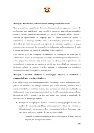 209
Reforçar a Administração Pública com investigadores doutorados
O governo defende a qualificação do setor público, dotando os organismos públicos de
profissionais mais qualificados e que esse objetivo possa ser alcançado em simultâneo
com o reforço do investimento em ciência e tecnologia. Esta opção política estimula e
aumenta as oportunidades de emprego para os jovens doutorados, garante a
formalização do emprego científico após o doutoramento, contribui para a maior
atratividade do território nacional para captar jovens altamente qualificados e, ainda,
garante o rejuvenescimento das instituições, atraindo mais e melhores cientistas de todo
o mundo, facilitando um quadro de mobilidade de investigadores.
Este objetivo pode ser conseguido estabelecendo um contingente da renovação da
Administração Pública de investigadores doutorados a serem integrados em laboratórios e
outros organismos públicos. Esta medida deve ser adotada com a participação das
instituições no processo de recrutamento e incentivando a mobilidade de investigadores,
facilitando reforçar o emprego científico seguindo as orientações dos organismos
internacionais e as melhores práticas internacionais.
Reforçar o sistema científico e tecnológico nacional e contrariar a
precariedade dos seus investigadores
Com o objetivo de aumentar as oportunidades de emprego para os jovens doutorados,
garantir a formalização do emprego científico após o doutoramento, contribuir para a
maior atratividade do território nacional para captar jovens altamente qualificados e,
ainda, garantir o rejuvenescimento das instituições científicas, atraindo mais e melhores
cientistas de todo o mundo e facilitar um quadro que estimule a mobilidade de
investigadores, o governo promoverá:
• Relançar um novo programa de apoio a cátedras de investigação para docentes dos
quadros das universidades públicas, com financiamento público até à reforma ou
jubilação daqueles que as ocupem. Este programa deve facilitar a abertura de vagas
para novos professores auxiliares de carreira, visando ainda:
o Fomentar o desenvolvimento de projetos de investigação de longa duração
dirigidos por investigadores seniores;
 