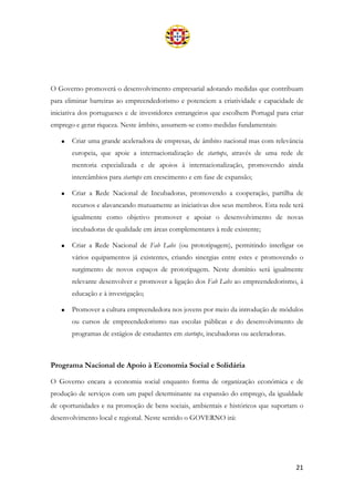 21
O Governo promoverá o desenvolvimento empresarial adotando medidas que contribuam
para eliminar barreiras ao empreendedorismo e potenciem a criatividade e capacidade de
iniciativa dos portugueses e de investidores estrangeiros que escolhem Portugal para criar
emprego e gerar riqueza. Neste âmbito, assumem-se como medidas fundamentais:
• Criar uma grande aceleradora de empresas, de âmbito nacional mas com relevância
europeia, que apoie a internacionalização de startups, através de uma rede de
mentoria especializada e de apoios à internacionalização, promovendo ainda
intercâmbios para startups em crescimento e em fase de expansão;
• Criar a Rede Nacional de Incubadoras, promovendo a cooperação, partilha de
recursos e alavancando mutuamente as iniciativas dos seus membros. Esta rede terá
igualmente como objetivo promover e apoiar o desenvolvimento de novas
incubadoras de qualidade em áreas complementares à rede existente;
• Criar a Rede Nacional de Fab Labs (ou prototipagem), permitindo interligar os
vários equipamentos já existentes, criando sinergias entre estes e promovendo o
surgimento de novos espaços de prototipagem. Neste domínio será igualmente
relevante desenvolver e promover a ligação dos Fab Labs ao empreendedorismo, à
educação e à investigação;
• Promover a cultura empreendedora nos jovens por meio da introdução de módulos
ou cursos de empreendedorismo nas escolas públicas e do desenvolvimento de
programas de estágios de estudantes em startups, incubadoras ou aceleradoras.
Programa Nacional de Apoio à Economia Social e Solidária
O Governo encara a economia social enquanto forma de organização económica e de
produção de serviços com um papel determinante na expansão do emprego, da igualdade
de oportunidades e na promoção de bens sociais, ambientais e históricos que suportam o
desenvolvimento local e regional. Neste sentido o GOVERNO irá:
 