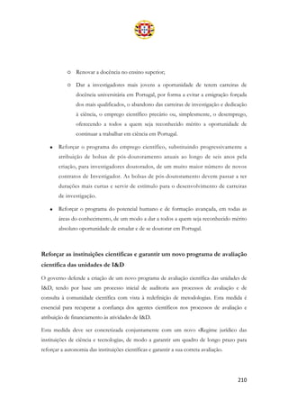 210
o Renovar a docência no ensino superior;
o Dar a investigadores mais jovens a oportunidade de terem carreiras de
docência universitária em Portugal, por forma a evitar a emigração forçada
dos mais qualificados, o abandono das carreiras de investigação e dedicação
à ciência, o emprego científico precário ou, simplesmente, o desemprego,
oferecendo a todos a quem seja reconhecido mérito a oportunidade de
continuar a trabalhar em ciência em Portugal.
• Reforçar o programa do emprego científico, substituindo progressivamente a
atribuição de bolsas de pós-doutoramento anuais ao longo de seis anos pela
criação, para investigadores doutorados, de um muito maior número de novos
contratos de Investigador. As bolsas de pós-doutoramento devem passar a ter
durações mais curtas e servir de estímulo para o desenvolvimento de carreiras
de investigação.
• Reforçar o programa do potencial humano e de formação avançada, em todas as
áreas do conhecimento, de um modo a dar a todos a quem seja reconhecido mérito
absoluto oportunidade de estudar e de se doutorar em Portugal.
Reforçar as instituições científicas e garantir um novo programa de avaliação
científica das unidades de I&D
O governo defende a criação de um novo programa de avaliação científica das unidades de
I&D, tendo por base um processo inicial de auditoria aos processos de avaliação e de
consulta à comunidade científica com vista à redefinição de metodologias. Esta medida é
essencial para recuperar a confiança dos agentes científicos nos processos de avaliação e
atribuição de financiamento às atividades de I&D.
Esta medida deve ser concretizada conjuntamente com um novo «Regime jurídico das
instituições de ciência e tecnologia», de modo a garantir um quadro de longo prazo para
reforçar a autonomia das instituições científicas e garantir a sua correta avaliação.
 