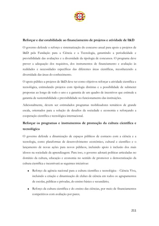 211
Reforçar e dar estabilidade ao financiamento de projetos e atividade de I&D
O governo defende o reforço e sistematização do concurso anual para apoio a projetos de
I&D pela Fundação para a Ciência e a Tecnologia, garantindo a periodicidade e
previsibilidade das avaliações e a diversidade da tipologia de concursos. O programa deve
prever a adequação dos requisitos, dos instrumentos de financiamento e avaliação às
realidades e necessidades específicas das diferentes áreas científicas, reconhecendo a
diversidade das áreas do conhecimento.
O apoio público a projetos de I&D deve ter como objetivos reforçar a atividade científica e
tecnológica, estimulando projetos com tipologia distintas e a possibilidade de submeter
propostas ao longo de todo o ano e a garantia de um quadro de incentivos que estimule a
garantia de sustentabilidade e previsibilidade no funcionamento das instituições.
Adicionalmente, devem ser estimulados programas mobilizadores temáticos de grande
escala, orientados para a solução de desafios da sociedade e economia e reforçando a
cooperação científica e tecnológica internacional.
Reforçar os programas e instrumentos de promoção da cultura científica e
tecnológica
O governo defende a dinamização de espaços públicos de contacto com a ciência e a
tecnologia, como plataformas de desenvolvimento económico, cultural e científico e o
lançamento de novas ações para novos públicos, incluindo apoio à inclusão dos mais
idosos na sociedade da aprendizagem. Para isso, o governo adotará políticas articuladas no
domínio da cultura, educação e economia no sentido de promover a democratização da
cultura científica e incentivará as seguintes iniciativas:
• Reforço da agência nacional para a cultura científica e tecnológica - Ciência Viva,
incluindo a criação e dinamização de clubes de ciência em todos os agrupamentos
de escolas, públicas e privadas, do ensino básico e secundário;
• Reforço da cultura científica e do ensino das ciências, por meio de financiamentos
competitivos com avaliação por pares;
 