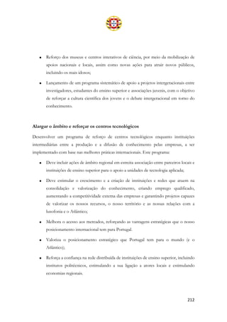 212
• Reforço dos museus e centros interativos de ciência, por meio da mobilização de
apoios nacionais e locais, assim como novas ações para atrair novos públicos,
incluindo os mais idosos;
• Lançamento de um programa sistemático de apoio a projetos intergeracionais entre
investigadores, estudantes do ensino superior e associações juvenis, com o objetivo
de reforçar a cultura científica dos jovens e o debate intergeracional em torno do
conhecimento.
Alargar o âmbito e reforçar os centros tecnológicos
Desenvolver um programa de reforço de centros tecnológicos enquanto instituições
intermediárias entre a produção e a difusão de conhecimento pelas empresas, a ser
implementado com base nas melhores práticas internacionais. Este programa:
• Deve incluir ações de âmbito regional em estreita associação entre parceiros locais e
instituições de ensino superior para o apoio a unidades de tecnologia aplicada;
• Deve estimular o crescimento e a criação de instituições e redes que atuem na
consolidação e valorização do conhecimento, criando emprego qualificado,
aumentando a competitividade externa das empresas e garantindo projetos capazes
de valorizar os nossos recursos, o nosso território e as nossas relações com a
lusofonia e o Atlântico;
• Melhora o acesso aos mercados, reforçando as vantagens estratégicas que o nosso
posicionamento internacional tem para Portugal.
• Valoriza o posicionamento estratégico que Portugal tem para o mundo (e o
Atlântico);
• Reforça a confiança na rede distribuída de instituições de ensino superior, incluindo
institutos politécnicos, estimulando a sua ligação a atores locais e estimulando
economias regionais.
 