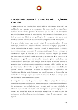 213
4. PRIORIDADE À INOVAÇÃO E INTERNACIONALIZAÇÃO DAS
EMPRESAS
O País realizou já um esforço muito significativo de investimento no reforço das
qualificações da população e na recuperação do atraso científico e tecnológico.
Contudo, há um enorme potencial de recursos que não está a ser devidamente
aproveitado para a construção de uma economia mais competitiva. Nos últimos anos o
desinvestimento na Ciência e nas qualificações dos portugueses veio agravar esta
realidade, tornando o desafio da inovação no tecido empresarial ainda mais urgente.
O governo voltará a dar um papel central à criação de empresas inovadoras e de base
tecnológica, estimulando o empreendedorismo e a criação de emprego que permita o
pleno aproveitamento do capital humano existente e acompanhando a ambição
europeia de construção e execução de uma agenda digital, por forma a prosseguir a
transformação digital da economia e da sociedade enquanto desígnio que permita
incrementar a competitividade na UE, com criação de empregos. Neste contexto, será
fundamental o papel das universidades enquanto polos catalisadores de
desenvolvimento empresarial, com destaque para as regiões do interior em que se
assumem como mobilizadoras de conhecimento. A procura pública também terá um
papel importante a desempenhar na exploração dos resultados inovadores obtidos. As
políticas públicas transversais, incluindo de simplificação e digitalização da
Administração Pública, terão igualmente um papel importante a desempenhar na
aceleração da revolução digital conducente à produção de bens e serviços com
incorporação de mais inovação e inteligência.
A nova política económica do governo assentará também no reforço das dinâmicas de
inovação e de internacionalização que permitem recuperar a trajetória de diversificação
das exportações e de produção de bens e serviços cada vez mais sofisticados e
diferenciados, reforçando a competitividade das empresas. O governo empregará ainda
esforços no sentido de promover uma maior incorporação de valor nacional nas
exportações, reconhecendo a sua importância para a criação de mais emprego e mais
riqueza.
 