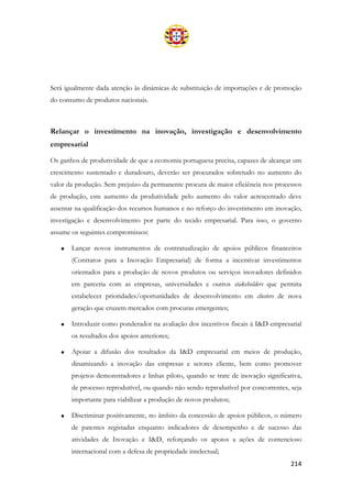 214
Será igualmente dada atenção às dinâmicas de substituição de importações e de promoção
do consumo de produtos nacionais.
Relançar o investimento na inovação, investigação e desenvolvimento
empresarial
Os ganhos de produtividade de que a economia portuguesa precisa, capazes de alcançar um
crescimento sustentado e duradouro, deverão ser procurados sobretudo no aumento do
valor da produção. Sem prejuízo da permanente procura de maior eficiência nos processos
de produção, este aumento da produtividade pelo aumento do valor acrescentado deve
assentar na qualificação dos recursos humanos e no reforço do investimento em inovação,
investigação e desenvolvimento por parte do tecido empresarial. Para isso, o governo
assume os seguintes compromissos:
• Lançar novos instrumentos de contratualização de apoios públicos financeiros
(Contratos para a Inovação Empresarial) de forma a incentivar investimentos
orientados para a produção de novos produtos ou serviços inovadores definidos
em parceria com as empresas, universidades e outros stakeholders que permita
estabelecer prioridades/oportunidades de desenvolvimento em clusters de nova
geração que cruzem mercados com procuras emergentes;
• Introduzir como ponderador na avaliação dos incentivos fiscais à I&D empresarial
os resultados dos apoios anteriores;
• Apoiar a difusão dos resultados da I&D empresarial em meios de produção,
dinamizando a inovação das empresas e setores cliente, bem como promover
projetos demonstradores e linhas piloto, quando se trate de inovação significativa,
de processo reprodutível, ou quando não sendo reprodutível por concorrentes, seja
importante para viabilizar a produção de novos produtos;
• Discriminar positivamente, no âmbito da concessão de apoios públicos, o número
de patentes registadas enquanto indicadores de desempenho e de sucesso das
atividades de Inovação e I&D, reforçando os apoios a ações de contencioso
internacional com a defesa de propriedade intelectual;
 