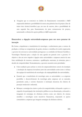 215
• Assegurar que os concursos no âmbito do financiamento comunitário à I&D
empresarial admitem a possibilidade de terem uma primeira fase de projeto (fase de
maior risco técnico/científico) que, em caso de sucesso, abra a possibilidade de
uma segunda fase para financiamento da parte remanescente do projeto,
aumentando a eficácia dos apoios públicos à I&D empresarial.
Desenvolver a «ligação universidade-empresa» para um novo patamar de
inovação
De forma a impulsionar a transferência de tecnologia e conhecimento para o terreno da
produção e reforçar as competências de gestão, técnicas e científicas do tecido empresarial,
o governo irá convocar as universidades portuguesas e as entidades do Sistema Científico e
Tecnológico Nacional para a criação de uma agenda em parceria com o governo. O
objetivo é dar um novo impulso à ligação entre universidades e empresas através de uma
forte mobilização de recursos, estruturas e qualificações nacionais, já existentes, para o
desafio de competitividade. Nomeadamente, o governo assumirá como prioridades:
• Criar condições para acelerar os níveis de empreendedorismo através da instalação
e incubação de empresas inovadoras junto das universidades assim como o reforço
das equipas de transferência de tecnologia e de empregabilidade das universidades;
• Garantir que a transferência de tecnologia entre as universidades e as empresas
possibilite o desenvolvimento da tecnologia pelas empresas até ao mercado,
permitindo assim, o retorno financeiro à instituição detentora dos direitos de
proteção intelectual e industrial;
• Relançar a estratégia dos clusters e polos de competitividade, reforçando o apoio e o
empenho da participação das instituições públicas na sua dinamização, colocando a
integração de estratégias de eficiência coletiva como um objetivo do sistema
científico e tecnológico (com incentivos financeiros), majorando os apoios
comunitários a empresas que integrem estratégias de eficiência coletiva;
 