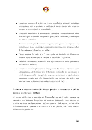 216
• Lançar um programa de reforço de centros tecnológicos enquanto instituições
intermediárias entre a produção e a difusão de conhecimento pelas empresas
seguindo as melhores práticas internacionais;
• Estimular a transferência de conhecimento científico e a sua conversão em valor
económico para as empresas reforçando o apoio, parcial e transitório, à contratação
por estas de doutorados;
• Promover a realização de contratos-programa entre grupos de empresas e as
instituições do ensino superior para atualização dos conteúdos ou reforço de linhas
de formação, com cofinanciamento público;
• Formar técnicos de apoio à I&D, em estágios de formação em laboratórios
públicos, seguidos de estágios de inserção em laboratórios empresariais;
• Promover a reconversão profissional para especialidades com maior procura nas
indústrias mais dinâmicas;
• Incentivar a requalificação dos ativos e dos gestores das empresas, através do apoio
a programas de ação-formação e ou de formação continuada, nas universidades e
politécnicos, em escola e nas próprias empresas, aproveitando a experiência dos
organismos privados que vêm desenvolvendo com sucesso estas ações, com
particular ênfase na formação internacional de gestores de PME.
Valorizar a inovação através da procura pública e capacitar as PME na
resposta aos mercados públicos
A procura pública tem o potencial de desempenhar um papel muito relevante na
valorização dos resultados dos projetos de inovação, funcionando como mercado de
arranque, de teste e aperfeiçoamento do produto e ainda de criação de currículo necessário
à internacionalização e exportação de bens e serviços por parte de PME. Tendo presente
esta realidade o governo irá:
 