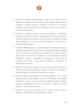 217
• Promover investimentos demonstradores, à escala e nas condições reais de
utilização, com formação de recursos humanos para a adequada utilização de novas
tecnologias e materiais, acelerando a chegada ao mercado de novos produtos
inovadores em cujo desenvolvimento as empresas investiram com o apoio do
anterior quadro comunitário;
• Convocar os municípios para que, juntamente com empresas e universidades,
desenvolvam projetos de inovação e competitividade de interesse comum (ex.:
reabilitação urbana; micro geração; sistemas autónomos de produção de energia;
cidades inteligentes; ou outros em setores exportadores ou que promovam a
substituição de importações);
• Capacitar as PME na resposta aos mercados públicos: eliminar barreiras de acesso,
sistematizar e disponibilizar bases de dados com informação detalhada e atualizada
sobre os investimentos em infraestruturas programados e em curso; oferecendo
apoio técnico em processos de certificação ou de (pré)qualificação enquanto
fornecedores e apoio na organização de consórcios ou outras formas de
cooperação entre PME, na apresentação de propostas e identificação de
financiamentos aos clientes;
• Promover o investimento e inovação na área da saúde, com impactos futuros na
despesa total, como por exemplo projetos dirigidos ao combate à contaminação em
ambiente hospitalar ou a métodos de diagnóstico mais eficazes;
• Lançar um programa calendarizado de contratação pública de bens e serviços
inovadores para os serviços públicos com base na identificação de necessidades
relativamente a serviços e bens que necessitam de I&D para serem concebidos e
produzidos, designadamente em áreas que permitam a melhoria dos serviços
públicos e a redução da despesa pública;
• Estabelecer uma quota de aquisição de bens e serviços start-ups de modo a
dinamizar a emergência de novos intervenientes no mercado.
 