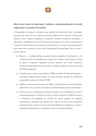 218
Abrir novos canais de exportação e reforçar a internacionalização do tecido
empresarial e de projetos inovadores
A necessidade de relançar a economia numa trajetória de crescimento forte e sustentado
pressupõe que cada vez mais empresas procurem explorar novos mercados onde possam
afirmar as suas vantagens competitivas e potenciar resultados de projetos inovadores. A
capacitação e qualificação dos recursos humanos das empresas dos setores transacionáveis,
o reforço do investimento com a promoção internacional e uma rede comercial externa de
apoio mais eficaz assumem-se como áreas fundamentais de intervenção. Para este fim, o
governo deverá:
• Renovar a a entidade pública responsável pela promoção do investimento e do
comércio externo de Portugal com o objetivo de reforçar a rede externa e interna
de apoio às empresas, integrando recursos humanos com maior experiência
internacional que possam funcionar como verdadeiros agentes de suporte comercial
das PME portuguesas;
• Assegurar que os apoios comunitários às PME no âmbito da internacionalização e
exportação também incluem, dentro de certas condições, projetos de colaboração
com grandes empresas envolvendo PME;
• Agilizar os mecanismos de seguros de crédito e pré-financiamento das exportações,
fomentando a sua concessão com base na existência comprovada de encomendas;
• Promover maior mobilização de recursos humanos e de competências na área da
internacionalização, envolvendo a revisão e reforço da aposta no INOV-Contacto,
o lançamento de programas de inserção de jovens quadros nas empresas
exportadoras e programas que promovam o regresso de jovens com experiência
internacional para reforçar a área de internacionalização das empresas e o apoio a
programas de formação em competências chave na internacionalização;
 