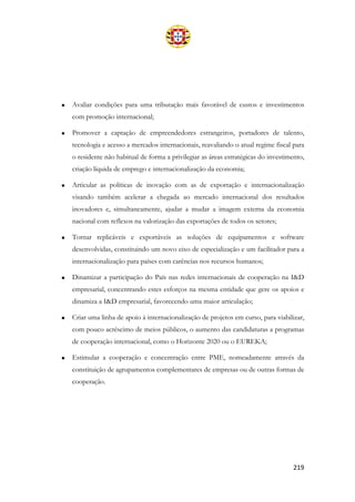 219
• Avaliar condições para uma tributação mais favorável de custos e investimentos
com promoção internacional;
• Promover a captação de empreendedores estrangeiros, portadores de talento,
tecnologia e acesso a mercados internacionais, reavaliando o atual regime fiscal para
o residente não habitual de forma a privilegiar as áreas estratégicas do investimento,
criação líquida de emprego e internacionalização da economia;
• Articular as políticas de inovação com as de exportação e internacionalização
visando também acelerar a chegada ao mercado internacional dos resultados
inovadores e, simultaneamente, ajudar a mudar a imagem externa da economia
nacional com reflexos na valorização das exportações de todos os setores;
• Tornar replicáveis e exportáveis as soluções de equipamentos e software
desenvolvidas, constituindo um novo eixo de especialização e um facilitador para a
internacionalização para países com carências nos recursos humanos;
• Dinamizar a participação do País nas redes internacionais de cooperação na I&D
empresarial, concentrando estes esforços na mesma entidade que gere os apoios e
dinamiza a I&D empresarial, favorecendo uma maior articulação;
• Criar uma linha de apoio à internacionalização de projetos em curso, para viabilizar,
com pouco acréscimo de meios públicos, o aumento das candidaturas a programas
de cooperação internacional, como o Horizonte 2020 ou o EUREKA;
• Estimular a cooperação e concentração entre PME, nomeadamente através da
constituição de agrupamentos complementares de empresas ou de outras formas de
cooperação.
 