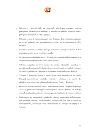 221
• Reforçar a competitividade da capacidade digital das empresas turísticas
portuguesas, incentivar o e-business e o aumento da presença da oferta turística
portuguesa na internet de forma agregada;
• Potenciar o setor do turismo enquanto fator de atração de investimento estrangeiro
de elevada qualidade, para reposicionamento global e melhoria contínua da oferta
nacional;
• Garantir a presença do destino Portugal na internet e reforçar a eficácia da rede
externa de turismo na sua promoção e venda;
• Promover as acessibilidades aéreas a Portugal, de forma articulada e integrada, com
as autoridades aeroportuárias e com a oferta turística;
• Valorizar e dignificar os ativos humanos no turismo, reforçando a qualidade e o
prestígio das Escolas e das Profissões do setor e melhorando as condições inerentes
ao exercício profissional e à formação permanente dos trabalhadores do setor;
• Valorizar o património natural e cultural como fator diferenciador do Destino
Portugal, desenvolvendo conteúdos visitáveis e colocando-o ao serviço dos
cidadãos, num contexto de colaboração efetiva entre Cultura e Turismo;
• Garantir a plena consonância entre a aplicação dos Fundos Europeus do Portugal
2020 e as prioridades estratégicas definidas para o setor do Turismo em Portugal,
evitando duplicidade de critérios e inconsequência na afetação de recursos públicos;
• Implementar um programa de redução dos entraves burocráticos ainda existentes
nas atividades turísticas, racionalizando a multiplicidade das taxas cobradas por
várias entidades, que incidem sobre o licenciamento e a operação das empresas de
turismo;
 