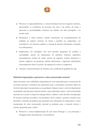222
• Promover o empreendedorismo e o desenvolvimento de novos negócios turísticos,
aproveitando os contributos da inovação, das artes e da ciência, de modo a
aproveitar as potencialidades existentes nas cidades, nas áreas protegidas e no
mundo rural;
• Monitorizar a oferta turística, criando mecanismos de acompanhamento da
realidade de negócio existente, de forma a permitir aos empresários, aos
investidores e aos decisores públicos a tomada de decisões informadas e baseadas
no conhecimento;
• Implementar, em articulação com setor privado, programas de combate à
sazonalidade, através da dinamização de produtos turísticos específicos
(nomeadamente turismo de saúde, turismo de negócios, turismo desportivo e
turismo religioso), da promoção turística direcionada a segmentos identificados
(nomeadamente sénior e juvenil) e da captação de eventos e congressos;
• Articular o desenvolvimento do Turismo com a melhoria da qualidade de vida.
Substituir importações e promover o valor acrescentado nacional
Apesar de tantas vezes sublinhada a importância do setor exportador para o crescimento da
economia nacional o contributo das exportações para o crescimento económico difere do
nível de importações incorporadas na sua produção. Quanto menor o nível de importações
na produção nacional, para consumo interno e para exportação, maior o valor acrescentado
nacional, isto é, maior a criação de emprego direto e indireto e mais elevada a incorporação
de recursos nacionais associada a essa produção. Neste sentido, o governo entende como
prioritário o desenho de políticas que permitam uma substituição de importações e maior
incorporação de valor acrescentado nacional na produção para o mercado interno e
externo, propondo, para o efeito:
• Promover a correta implementação de uma marca Portugal e a sua promoção e
divulgação junto de produtores e consumidores;
 