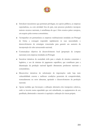 223
• Introduzir mecanismos que permitam privilegiar, nos apoios públicos, as empresas
exportadoras, ou com atividade fora do país, cujo processo produtivo incorpore
maiores recursos nacionais, à semelhança do que é feito noutros países europeus,
em respeito pelas normas comunitárias;
• Acompanhar em permanência as empresas multinacionais instaladas em Portugal
de forma a conseguir responder rapidamente às suas necessidades e
desenvolvimento de estratégias concertadas para garantir um aumento da
incorporação de valor acrescentado nacional;
• Contratualizar objetivos de desenvolvimento local (proporção de compras
nacionais) com empresas instaladas em Portugal;
• Incentivar iniciativas da «sociedade civil» para a criação de circuitos comerciais e
logísticos, e uso de sistemas de pagamento específicos, que contribuem para a
dinamização da produção nacional ligando diretamente produtores nacionais e
consumidores;
• Desenvolver iniciativas de substituição de importações onde haja mais
vulnerabilidade externa e melhores condições potenciais de competitividade,
nomeadamente no setor alimentar, apoiando o desenvolvimento da produção
nacional;
• Apoiar medidas que favoreçam a utilização alternativa dos transportes coletivos,
onde se investiu numa capacidade que está subutilizada, ou equipamentos de uso
partilhado, diminuindo o incentivo à aquisição e utilização de viatura própria.
 