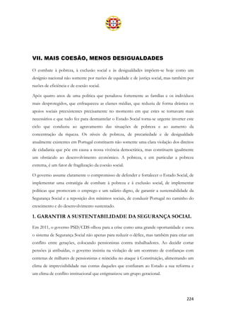 224
VII. MAIS COESÃO, MENOS DESIGUALDADES
O combate à pobreza, à exclusão social e às desigualdades impõem-se hoje como um
desígnio nacional não somente por razões de equidade e de justiça social, mas também por
razões de eficiência e de coesão social.
Após quatro anos de uma política que penalizou fortemente as famílias e os indivíduos
mais desprotegidos, que enfraqueceu as classes médias, que reduziu de forma drástica os
apoios sociais preexistentes precisamente no momento em que estes se tornavam mais
necessários e que tudo fez para desmantelar o Estado Social torna-se urgente inverter este
ciclo que conduziu ao agravamento das situações de pobreza e ao aumento da
concentração da riqueza. Os níveis de pobreza, de precariedade e de desigualdade
atualmente existentes em Portugal constituem não somente uma clara violação dos direitos
de cidadania que põe em causa a nossa vivência democrática, mas constituem igualmente
um obstáculo ao desenvolvimento económico. A pobreza, e em particular a pobreza
extrema, é um fator de fragilização da coesão social.
O governo assume claramente o compromisso de defender e fortalecer o Estado Social, de
implementar uma estratégia de combate à pobreza e à exclusão social, de implementar
políticas que promovam o emprego e um salário digno, de garantir a sustentabilidade da
Segurança Social e a reposição dos mínimos sociais, de conduzir Portugal no caminho do
crescimento e do desenvolvimento sustentado.
1. GARANTIR A SUSTENTABILIDADE DA SEGURANÇA SOCIAL
Em 2011, o governo PSD/CDS olhou para a crise como uma grande oportunidade e usou
o sistema de Segurança Social não apenas para reduzir o défice, mas também para criar um
conflito entre gerações, colocando pensionistas contra trabalhadores. Ao decidir cortar
pensões já atribuídas, o governo insistiu na violação de um «contrato de confiança» com
centenas de milhares de pensionistas e reincidiu no ataque à Constituição, alimentando um
clima de imprevisibilidade nas contas daqueles que confiaram ao Estado a sua reforma e
um clima de conflito institucional que estigmatizou um grupo geracional.
 