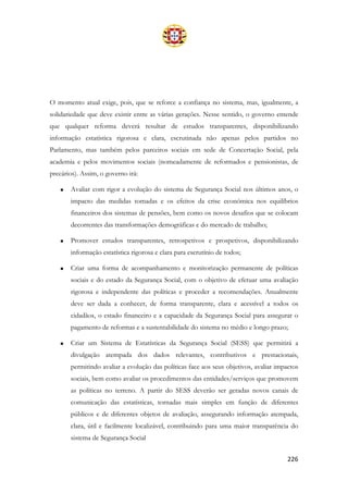 226
O momento atual exige, pois, que se reforce a confiança no sistema, mas, igualmente, a
solidariedade que deve existir entre as várias gerações. Nesse sentido, o governo entende
que qualquer reforma deverá resultar de estudos transparentes, disponibilizando
informação estatística rigorosa e clara, escrutinada não apenas pelos partidos no
Parlamento, mas também pelos parceiros sociais em sede de Concertação Social, pela
academia e pelos movimentos sociais (nomeadamente de reformados e pensionistas, de
precários). Assim, o governo irá:
• Avaliar com rigor a evolução do sistema de Segurança Social nos últimos anos, o
impacto das medidas tomadas e os efeitos da crise económica nos equilíbrios
financeiros dos sistemas de pensões, bem como os novos desafios que se colocam
decorrentes das transformações demográficas e do mercado de trabalho;
• Promover estudos transparentes, retrospetivos e prospetivos, disponibilizando
informação estatística rigorosa e clara para escrutínio de todos;
• Criar uma forma de acompanhamento e monitorização permanente de políticas
sociais e do estado da Segurança Social, com o objetivo de efetuar uma avaliação
rigorosa e independente das políticas e proceder a recomendações. Anualmente
deve ser dada a conhecer, de forma transparente, clara e acessível a todos os
cidadãos, o estado financeiro e a capacidade da Segurança Social para assegurar o
pagamento de reformas e a sustentabilidade do sistema no médio e longo prazo;
• Criar um Sistema de Estatísticas da Segurança Social (SESS) que permitirá a
divulgação atempada dos dados relevantes, contributivos e prestacionais,
permitindo avaliar a evolução das políticas face aos seus objetivos, avaliar impactos
sociais, bem como avaliar os procedimentos das entidades/serviços que promovem
as políticas no terreno. A partir do SESS deverão ser geradas novos canais de
comunicação das estatísticas, tornadas mais simples em função de diferentes
públicos e de diferentes objetos de avaliação, assegurando informação atempada,
clara, útil e facilmente localizável, contribuindo para uma maior transparência do
sistema de Segurança Social
 