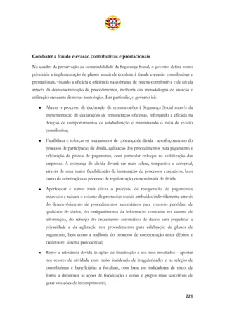 228
Combater a fraude e evasão contributivas e prestacionais
No quadro da preservação da sustentabilidade da Segurança Social, o governo define como
prioritária a implementação de planos anuais de combate à fraude e evasão contributivas e
prestacionais, visando a eficácia e eficiência na cobrança de receita contributiva e de dívida
através da desburocratização de procedimentos, melhoria das metodologias de atuação e
utilização crescente de novas tecnologias. Em particular, o governo irá:
• Alterar o processo de declaração de remunerações à Segurança Social através da
implementação de declarações de remuneração oficiosas, reforçando a eficácia na
deteção de comportamentos de subdeclaração e minimizando o risco de evasão
contributiva;
• Flexibilizar e reforçar os mecanismos de cobrança de dívida - aperfeiçoamento do
processo de participação de dívida, agilização dos procedimentos para pagamento e
celebração de planos de pagamento, com particular enfoque na viabilização das
empresas. A cobrança de divida deverá ser mais célere, tempestiva e universal,
através de uma maior flexibilização da instauração de processos executivos, bem
como da otimização do processo de regularização extraordinária de dívida;
• Aperfeiçoar e tornar mais eficaz o processo de recuperação de pagamentos
indevidos e reduzir o volume de prestações sociais atribuídas indevidamente através
do desenvolvimento de procedimentos automáticos para controlo periódico de
qualidade de dados, do enriquecimento da informação constante no sistema de
informação, do reforço do cruzamento automático de dados sem prejudicar a
privacidade e da agilização nos procedimentos para celebração de planos de
pagamento, bem como a melhoria do processo de compensação entre débitos e
créditos no sistema previdencial;
• Repor a relevância devida às ações de fiscalização e aos seus resultados - apostar
nos setores de atividade com maior incidência de irregularidades e na seleção de
contribuintes e beneficiárias a fiscalizar, com base em indicadores de risco, de
forma a direcionar as ações de fiscalização a zonas e grupos mais suscetíveis de
gerar situações de incumprimento;
 