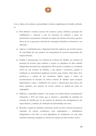 23
Com o objetivo de combater a precariedade e reforçar a dignificação do trabalho, defende-
se:
• Para diminuir o número excessivo de contratos a prazo, melhorar a proteção dos
trabalhadores e aumentar a taxa de conversão de contratos a prazo em
permanentes, será proposta a limitação do regime de contrato com termo, que deve
deixar de ser a regra quase universal de contratação, limitando-se fortemente a sua
utilização;
• Agravar a contribuição para a Segurança Social das empresas que revelem excesso
de rotatividade dos seus quadros em consequência da excessiva precarização das
relações laborais;
• Facilitar a demonstração da existência de contratos de trabalho em situações de
prestação de serviços, para combater o recurso ao expediente do falso trabalho
independente por parte dos empregadores. Deve passar a considerar-se a existência
efetiva de um contrato de trabalho, e não apenas a presumi-la, quando se
verifiquem as características legalmente previstas nesta matéria. Além disso, deve
ponderar-se a criação de um mecanismo rápido, seguro e efetivo de
reconhecimento de situações de efetivo contrato de trabalho nestas situações
dispensando-se assim o trabalhador de recurso a tribunal para fazer prova dos
factos apurados, sem prejuízo de recurso arbitral ou judicial por parte do
empregador;
• Melhorar a capacidade inspetiva e de atuação em matéria laboral, nomeadamente
reforçando a ACT, por forma que se aumente a capacidade de regulação do
mercado de trabalho por via do aumento da dissuasão dos incumprimentos das
regras laborais e, também, de verificação da conformidade com estas;
• Reavaliar o regime de entidades contratantes, tendo em vista o reforço da justiça na
repartição do esforço contributivo entre empregadores e trabalhadores
independentes com forte ou total dependência de rendimentos de uma única
entidade contratante, integrado no esforço de combate aos falsos recibos verdes;
 